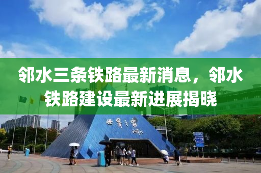 邻水三条铁路最新消息，邻水铁路建设最新进展揭晓