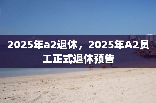 2025年a2退休，2025年A2员工正式退休预告