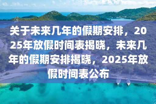 关于未来几年的假期安排，2025年放假时间表揭晓，未来几年的假期安排揭晓，2025年放假时间表公布