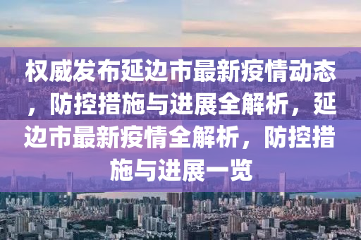 权威发布延边市最新疫情动态，防控措施与进展全解析，延边市最新疫情全解析，防控措施与进展一览