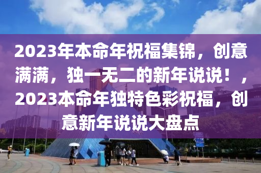 2023年本命年祝福集锦，创意满满，独一无二的新年说说！，2023本命年独特色彩祝福，创意新年说说大盘点