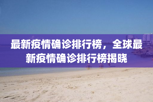 最新疫情确诊排行榜，全球最新疫情确诊排行榜揭晓
