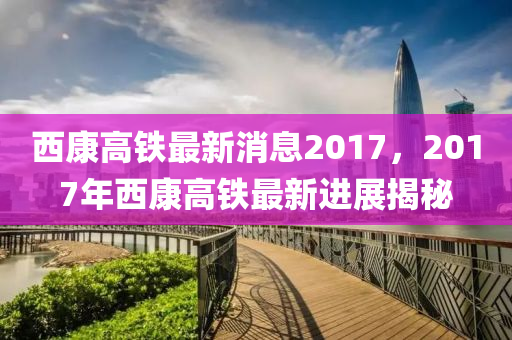 西康高铁最新消息2017，2017年西康高铁最新进展揭秘