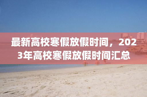 最新高校寒假放假时间，2023年高校寒假放假时间汇总