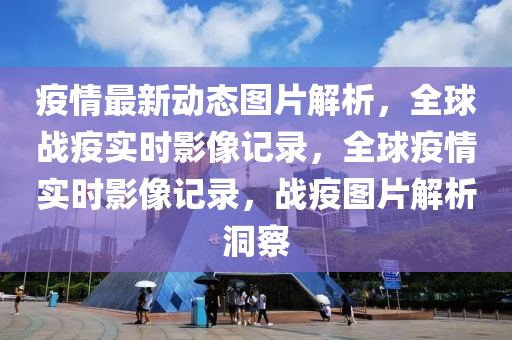 疫情最新动态图片解析，全球战疫实时影像记录，全球疫情实时影像记录，战疫图片解析洞察