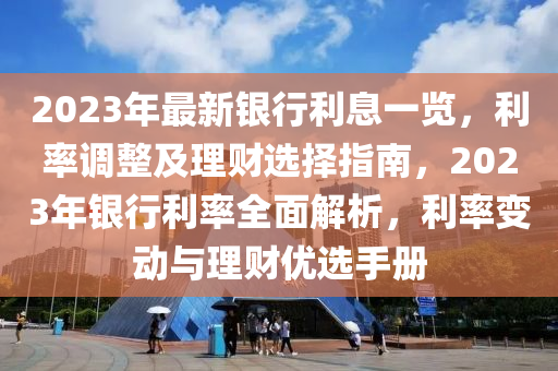 2023年最新银行利息一览，利率调整及理财选择指南，2023年银行利率全面解析，利率变动与理财优选手册