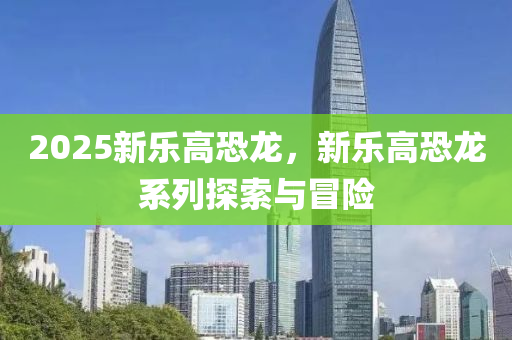 2025新乐高恐龙，新乐高恐龙系列探索与冒险