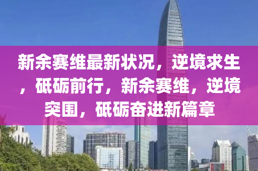 新余赛维最新状况，逆境求生，砥砺前行，新余赛维，逆境突围，砥砺奋进新篇章
