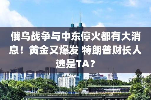 俄乌战争与中东停火都有大消息！黄金又爆发 特朗普财长人选是TA？