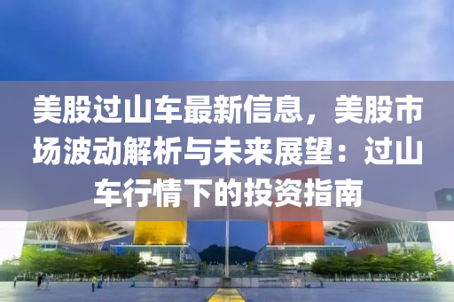 美股过山车最新信息，美股市场波动解析与未来展望：过山车行情下的投资指南
