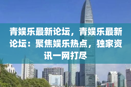 青娱乐最新论坛，青娱乐最新论坛：聚焦娱乐热点，独家资讯一网打尽