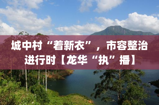 城中村“着新衣”，市容整治进行时【龙华“执”播】