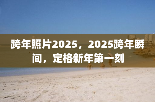 跨年照片2025，2025跨年瞬间，定格新年第一刻