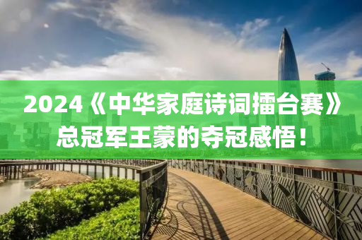 2024《中华家庭诗词擂台赛》总冠军王蒙的夺冠感悟！