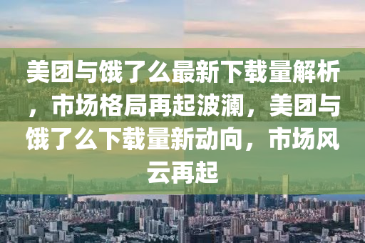 美团与饿了么最新下载量解析，市场格局再起波澜，美团与饿了么下载量新动向，市场风云再起