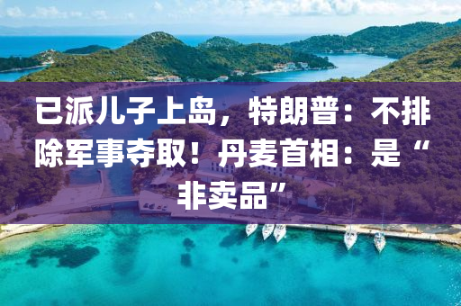 已派儿子上岛，特朗普：不排除军事夺取！丹麦首相：是“非卖品”