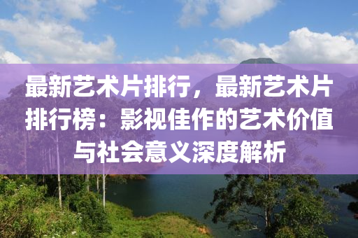 最新艺术片排行，最新艺术片排行榜：影视佳作的艺术价值与社会意义深度解析