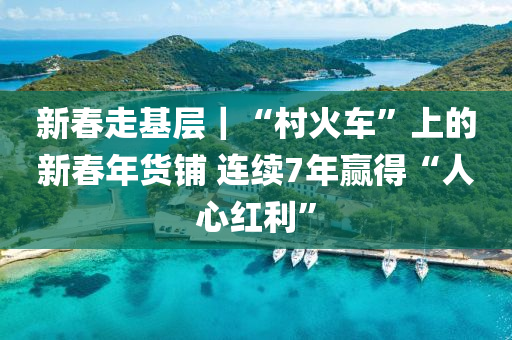 新春走基层｜“村火车”上的新春年货铺 连续7年赢得“人心红利”