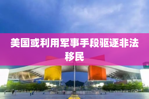 美国或利用军事手段驱逐非法移民
