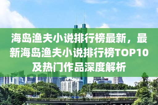海岛渔夫小说排行榜最新，最新海岛渔夫小说排行榜TOP10及热门作品深度解析