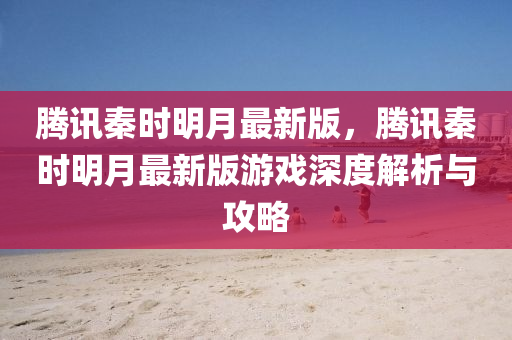 腾讯秦时明月最新版，腾讯秦时明月最新版游戏深度解析与攻略