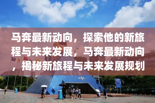 马奔最新动向，探索他的新旅程与未来发展，马奔最新动向，揭秘新旅程与未来发展规划
