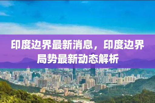 印度边界最新消息，印度边界局势最新动态解析