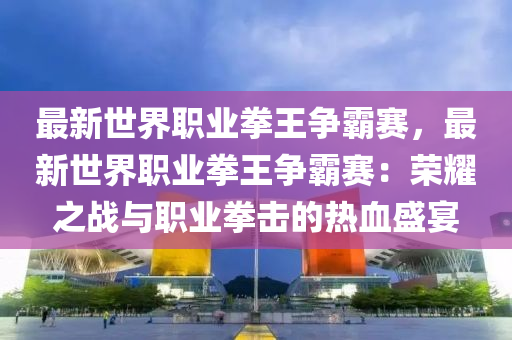 最新世界职业拳王争霸赛，最新世界职业拳王争霸赛：荣耀之战与职业拳击的热血盛宴
