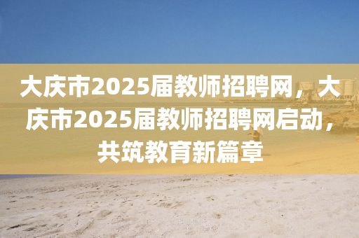 大庆市2025届教师招聘网，大庆市2025届教师招聘网启动，共筑教育新篇章