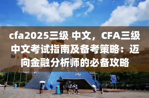 cfa2025三级 中文，CFA三级中文考试指南及备考策略：迈向金融分析师的必备攻略
