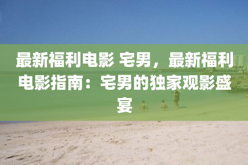 最新福利电影 宅男，最新福利电影指南：宅男的独家观影盛宴