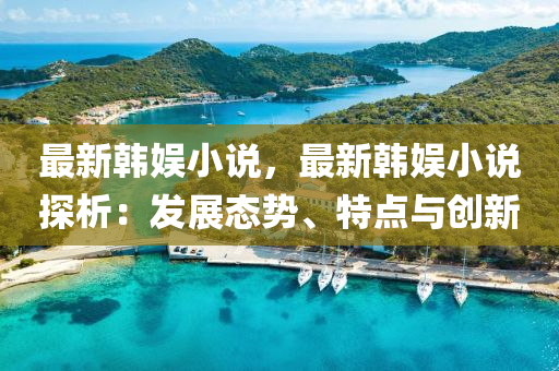 最新韩娱小说，最新韩娱小说探析：发展态势、特点与创新