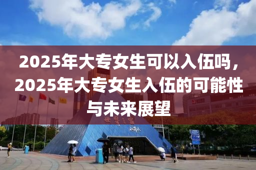 2025年大专女生可以入伍吗，2025年大专女生入伍的可能性与未来展望