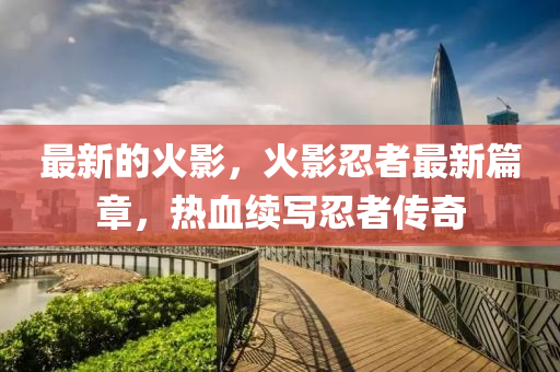 最新的火影，火影忍者最新篇章，热血续写忍者传奇