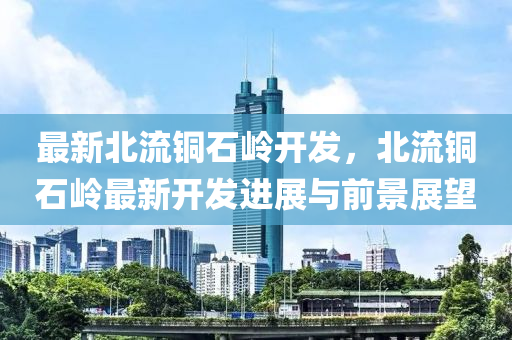 最新北流铜石岭开发，北流铜石岭最新开发进展与前景展望