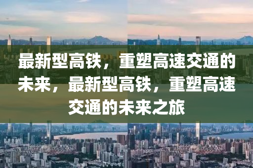 最新型高铁，重塑高速交通的未来，最新型高铁，重塑高速交通的未来之旅