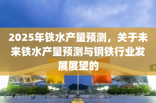 2025年铁水产量预测，关于未来铁水产量预测与钢铁行业发展展望的