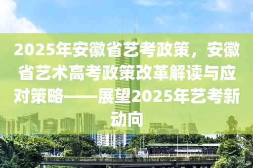2025年安徽省艺考政策，安徽省艺术高考政策改革解读与应对策略——展望2025年艺考新动向