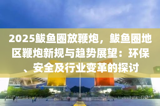 2025鲅鱼圈放鞭炮，鲅鱼圈地区鞭炮新规与趋势展望：环保、安全及行业变革的探讨