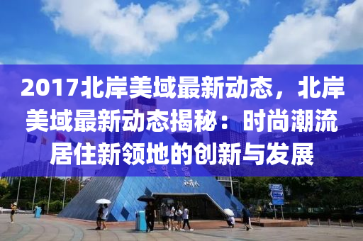 2017北岸美域最新动态，北岸美域最新动态揭秘：时尚潮流居住新领地的创新与发展