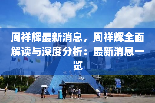 周祥辉最新消息，周祥辉全面解读与深度分析：最新消息一览
