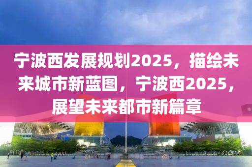 宁波西发展规划2025，描绘未来城市新蓝图，宁波西2025，展望未来都市新篇章