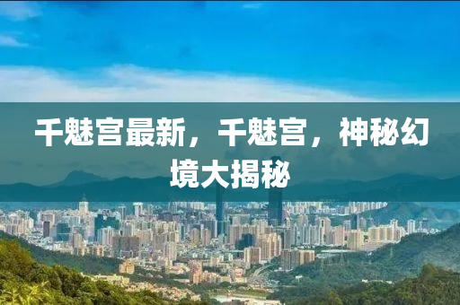 千魅宫最新，千魅宫，神秘幻境大揭秘
