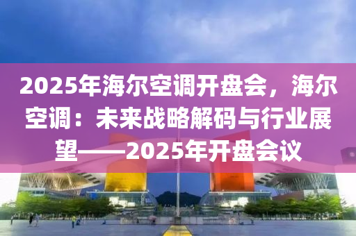 2025年海尔空调开盘会，海尔空调：未来战略解码与行业展望——2025年开盘会议