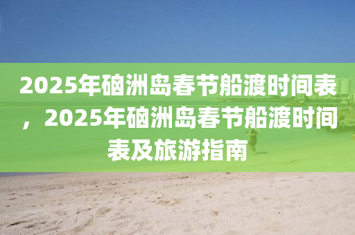 2025年硇洲岛春节船渡时间表，2025年硇洲岛春节船渡时间表及旅游指南