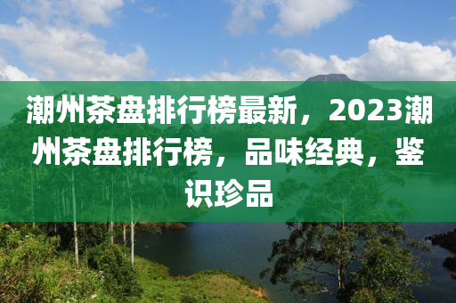 潮州茶盘排行榜最新，2023潮州茶盘排行榜，品味经典，鉴识珍品