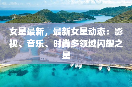 女星最新，最新女星动态：影视、音乐、时尚多领域闪耀之星