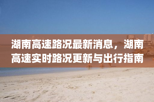 湖南高速路况最新消息，湖南高速实时路况更新与出行指南
