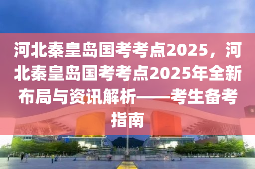 河北秦皇岛国考考点2025，河北秦皇岛国考考点2025年全新布局与资讯解析——考生备考指南