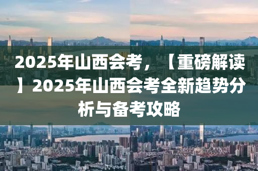 2025年山西会考，【重磅解读】2025年山西会考全新趋势分析与备考攻略